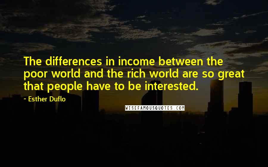 Esther Duflo quotes: The differences in income between the poor world and the rich world are so great that people have to be interested. Esther Duflo quotes: The differences in income between the poor world and the rich world are so great that people have to be interested.