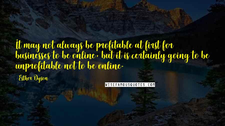 Esther Dyson quotes: It may not always be profitable at first for businesses to be online, but it is certainly going to be unprofitable not to be online. Esther Dyson quotes: It may not always be profitable at first for businesses to be online, but it is certainly going to be unprofitable not to be online.