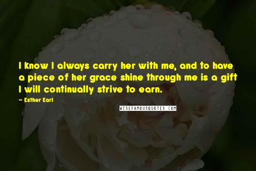 Esther Earl quotes: I know I always carry her with me, and to have a piece of her grace shine through me is a gift I will continually strive to earn. Esther Earl quotes: I know I always carry her with me, and to have a piece of her grace shine through me is a gift I will continually strive to earn.