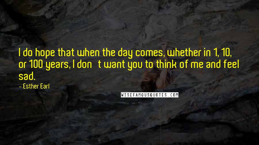 Esther Earl quotes: I do hope that when the day comes, whether in 1, 10, or 100 years, I don't want you to think of me and feel sad. Esther Earl quotes: I do hope that when the day comes, whether in 1, 10, or 100 years, I don't want you to think of me and feel sad.