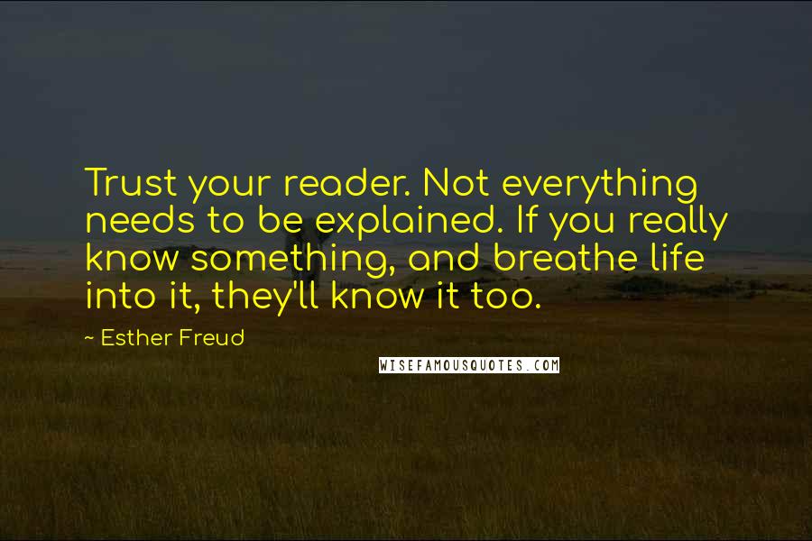 Esther Freud quotes: Trust your reader. Not everything needs to be explained. If you really know something, and breathe life into it, they'll know it too.