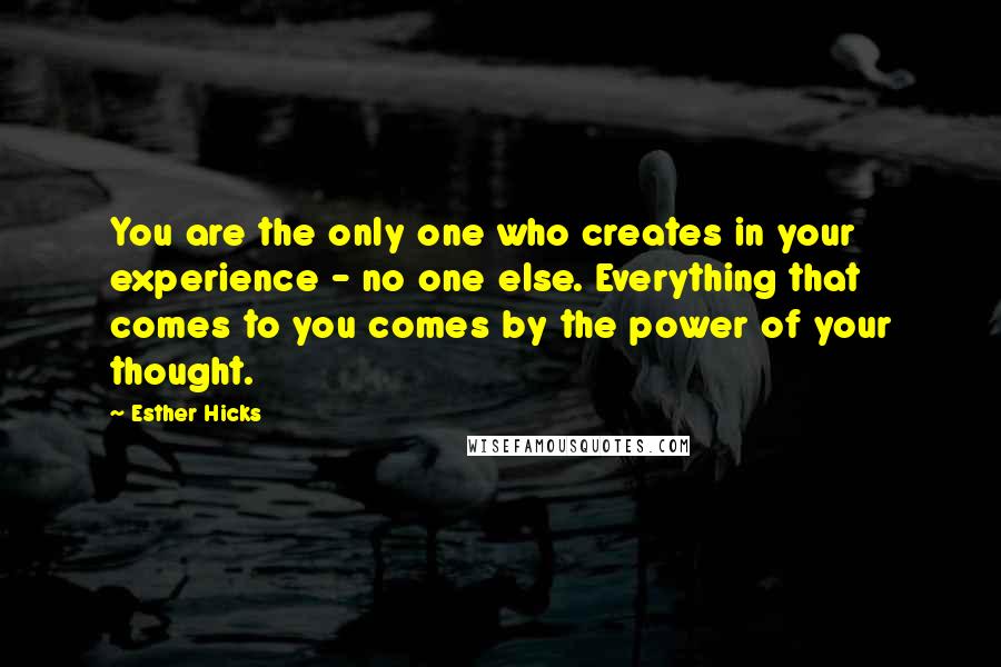 Esther Hicks quotes: You are the only one who creates in your experience - no one else. Everything that comes to you comes by the power of your thought.