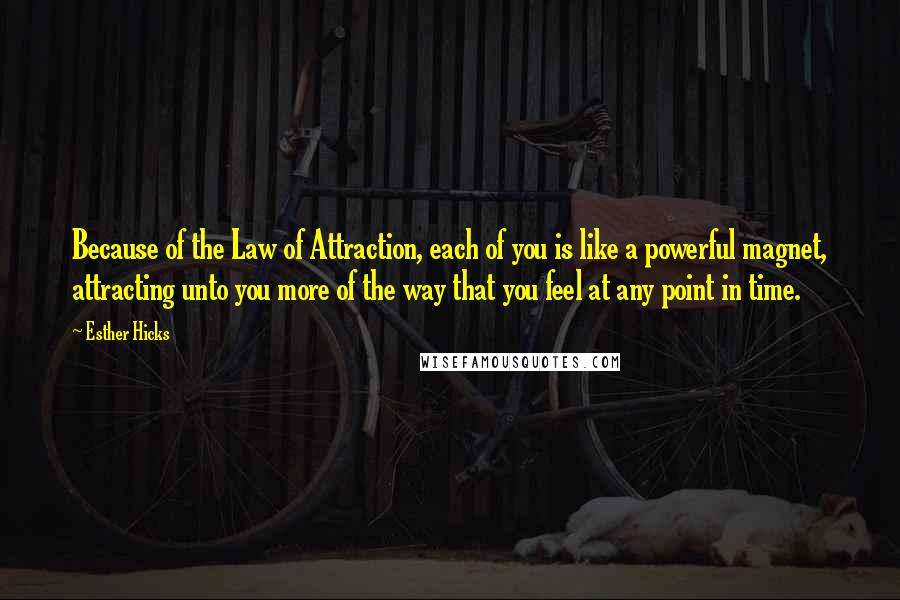 Esther Hicks quotes: Because of the Law of Attraction, each of you is like a powerful magnet, attracting unto you more of the way that you feel at any point in time. Esther Hicks quotes: Because of the Law of Attraction, each of you is like a powerful magnet, attracting unto you more of the way that you feel at any point in time.