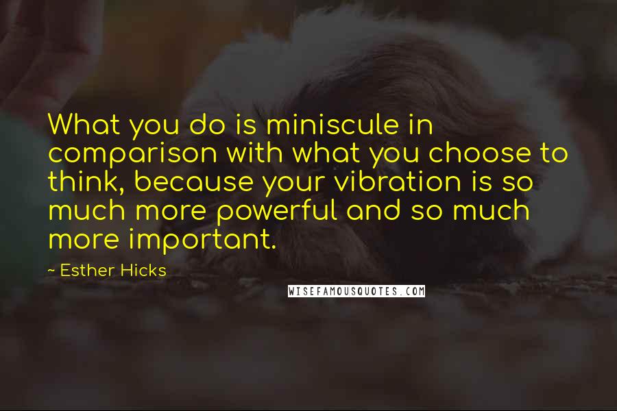 Esther Hicks quotes: What you do is miniscule in comparison with what you choose to think, because your vibration is so much more powerful and so much more important.