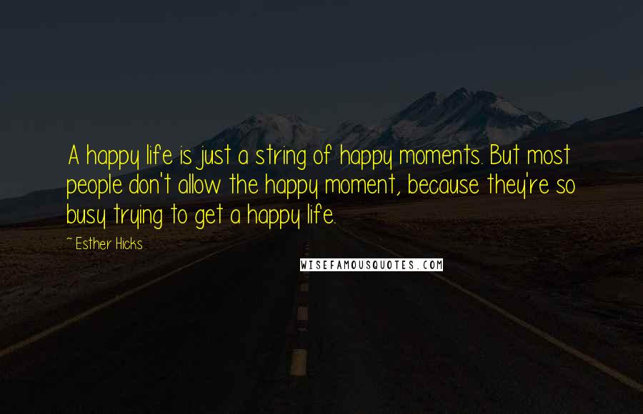 Esther Hicks quotes: A happy life is just a string of happy moments. But most people don't allow the happy moment, because they're so busy trying to get a happy life.