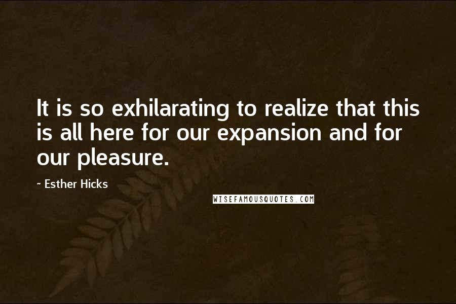 Esther Hicks quotes: It is so exhilarating to realize that this is all here for our expansion and for our pleasure.