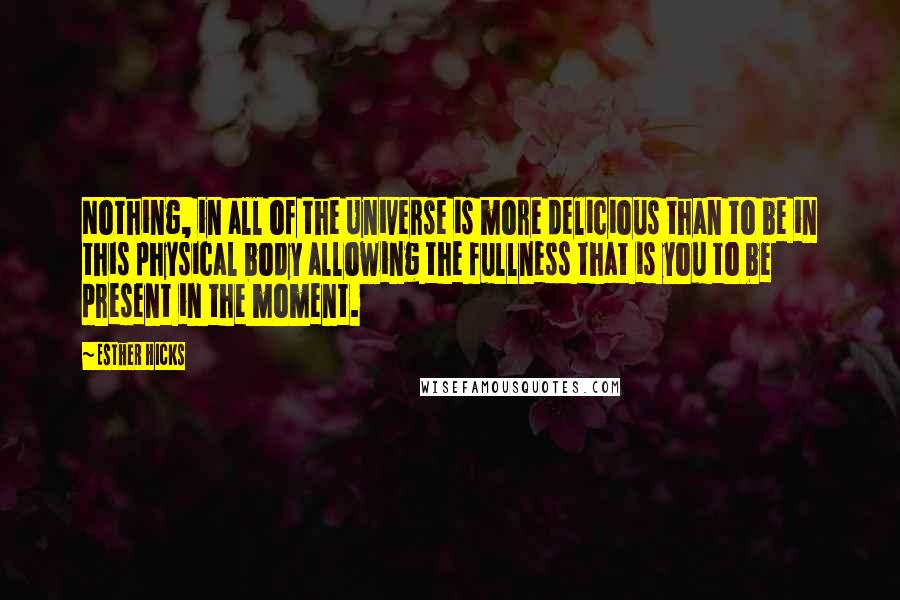 Esther Hicks quotes: Nothing, in all of the Universe is more delicious than to be in this physical body allowing the fullness that is you to be present in the moment. Esther Hicks quotes: Nothing, in all of the Universe is more delicious than to be in this physical body allowing the fullness that is you to be present in the moment.