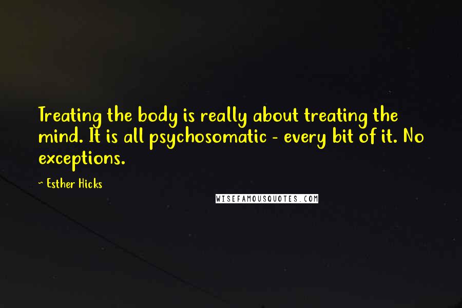 Esther Hicks quotes: Treating the body is really about treating the mind. It is all psychosomatic - every bit of it. No exceptions.