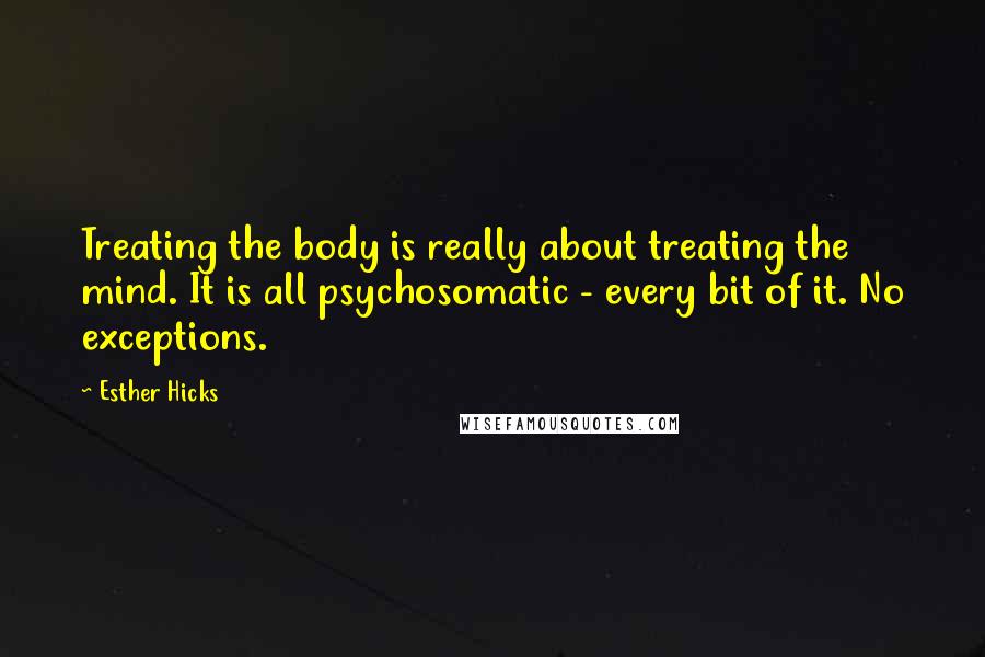 Esther Hicks quotes: Treating the body is really about treating the mind. It is all psychosomatic - every bit of it. No exceptions. Esther Hicks quotes: Treating the body is really about treating the mind. It is all psychosomatic - every bit of it. No exceptions.