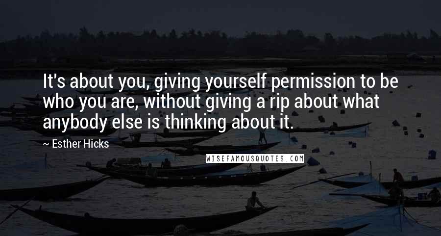 Esther Hicks quotes: It's about you, giving yourself permission to be who you are, without giving a rip about what anybody else is thinking about it.