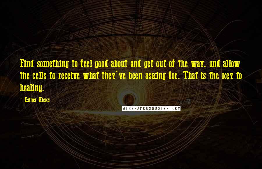 Esther Hicks quotes: Find something to feel good about and get out of the way, and allow the cells to receive what they've been asking for. That is the key to healing.