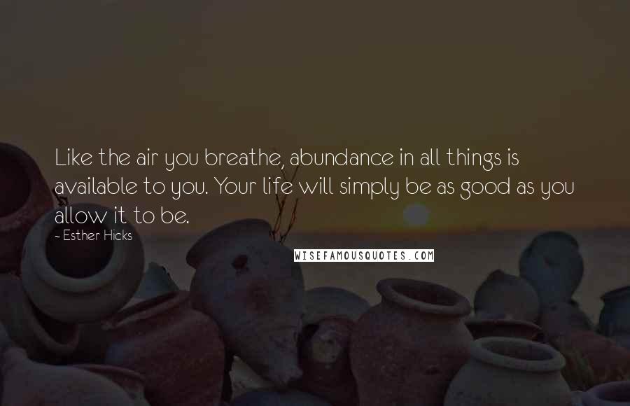Esther Hicks quotes: Like the air you breathe, abundance in all things is available to you. Your life will simply be as good as you allow it to be.