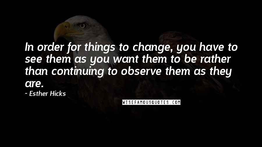 Esther Hicks quotes: In order for things to change, you have to see them as you want them to be rather than continuing to observe them as they are.