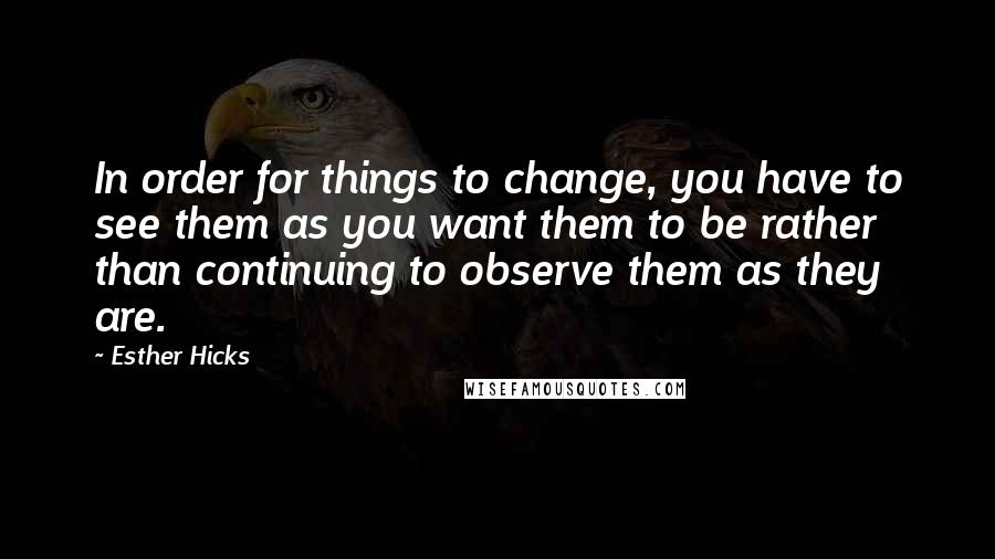 Esther Hicks quotes: In order for things to change, you have to see them as you want them to be rather than continuing to observe them as they are. Esther Hicks quotes: In order for things to change, you have to see them as you want them to be rather than continuing to observe them as they are.
