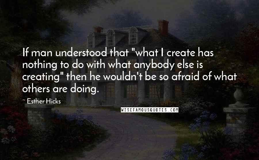 Esther Hicks quotes: If man understood that "what I create has nothing to do with what anybody else is creating" then he wouldn't be so afraid of what others are doing.