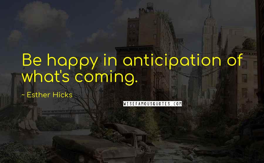 Esther Hicks quotes: Be happy in anticipation of what's coming.