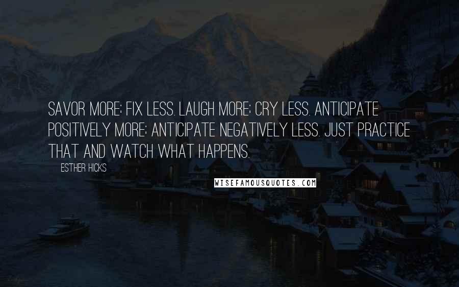 Esther Hicks quotes: Savor more; fix less. Laugh more; cry less. Anticipate positively more; anticipate negatively less. Just practice that and watch what happens. Esther Hicks quotes: Savor more; fix less. Laugh more; cry less. Anticipate positively more; anticipate negatively less. Just practice that and watch what happens.