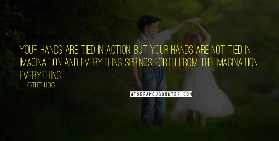 Esther Hicks quotes: Your hands are tied in action, but your hands are not tied in imagination and everything springs forth from the imagination. Everything.