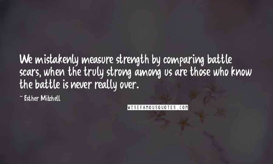 Esther Mitchell quotes: We mistakenly measure strength by comparing battle scars, when the truly strong among us are those who know the battle is never really over. Esther Mitchell quotes: We mistakenly measure strength by comparing battle scars, when the truly strong among us are those who know the battle is never really over.