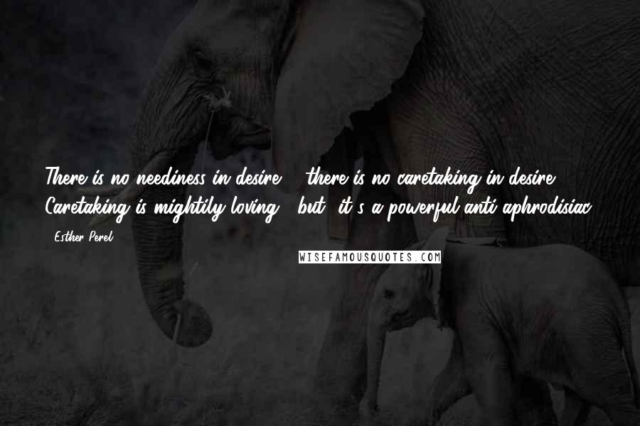 Esther Perel quotes: There is no neediness in desire ... there is no caretaking in desire. Caretaking is mightily loving, [but] it's a powerful anti-aphrodisiac.