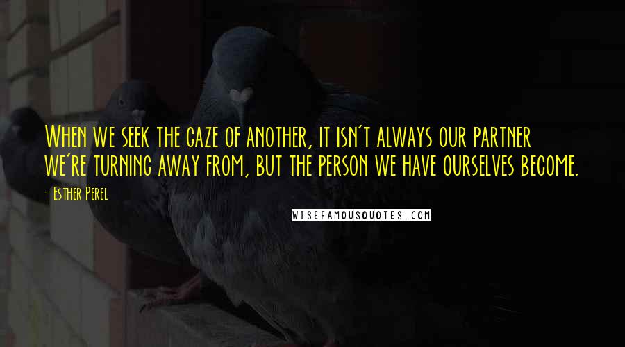 Esther Perel quotes: When we seek the gaze of another, it isn't always our partner we're turning away from, but the person we have ourselves become.