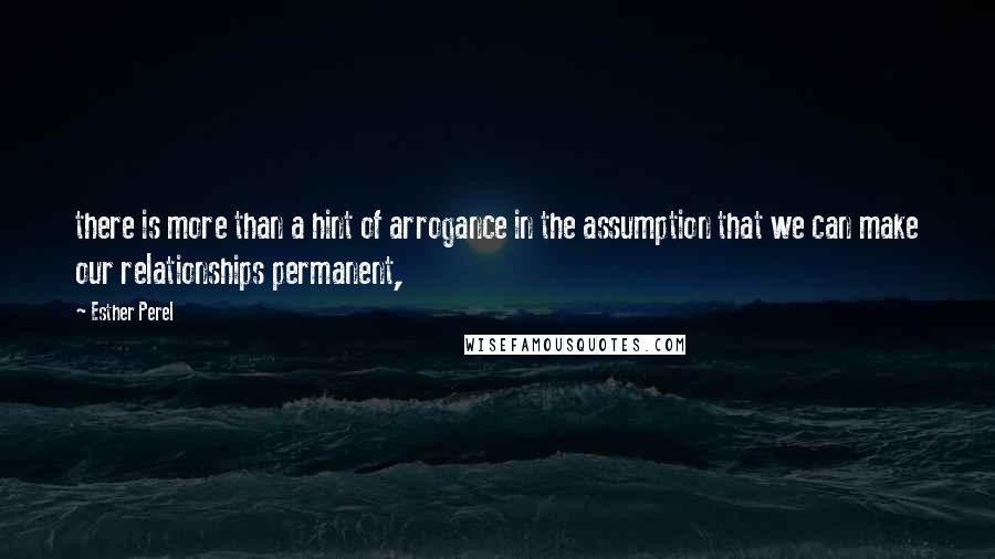 Esther Perel quotes: there is more than a hint of arrogance in the assumption that we can make our relationships permanent,