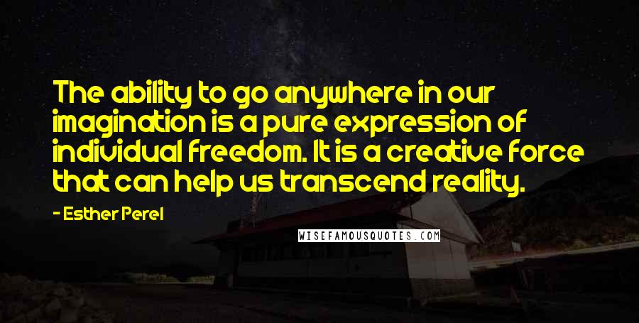 Esther Perel quotes: The ability to go anywhere in our imagination is a pure expression of individual freedom. It is a creative force that can help us transcend reality. Esther Perel quotes: The ability to go anywhere in our imagination is a pure expression of individual freedom. It is a creative force that can help us transcend reality.