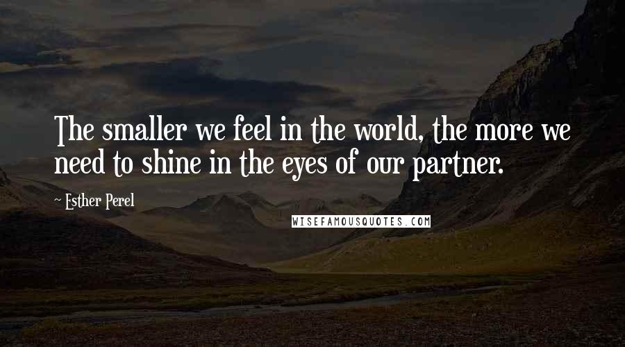 Esther Perel quotes: The smaller we feel in the world, the more we need to shine in the eyes of our partner. Esther Perel quotes: The smaller we feel in the world, the more we need to shine in the eyes of our partner.