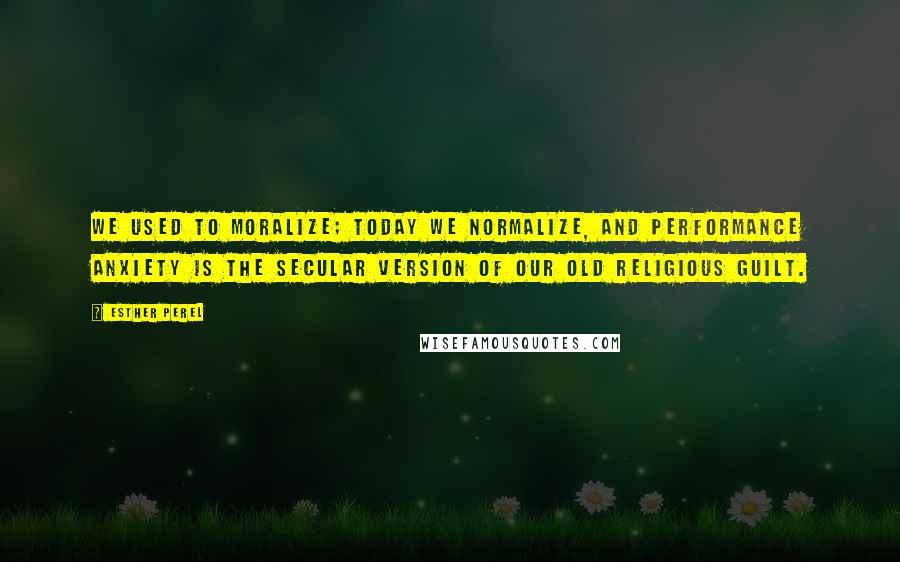 Esther Perel quotes: We used to moralize; today we normalize, and performance anxiety is the secular version of our old religious guilt. Esther Perel quotes: We used to moralize; today we normalize, and performance anxiety is the secular version of our old religious guilt.
