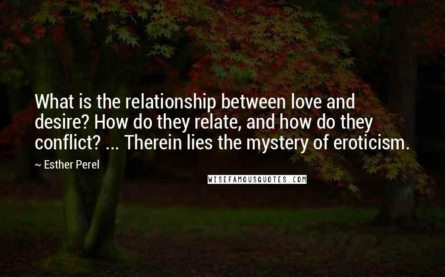 Esther Perel quotes: What is the relationship between love and desire? How do they relate, and how do they conflict? ... Therein lies the mystery of eroticism. Esther Perel quotes: What is the relationship between love and desire? How do they relate, and how do they conflict? ... Therein lies the mystery of eroticism.