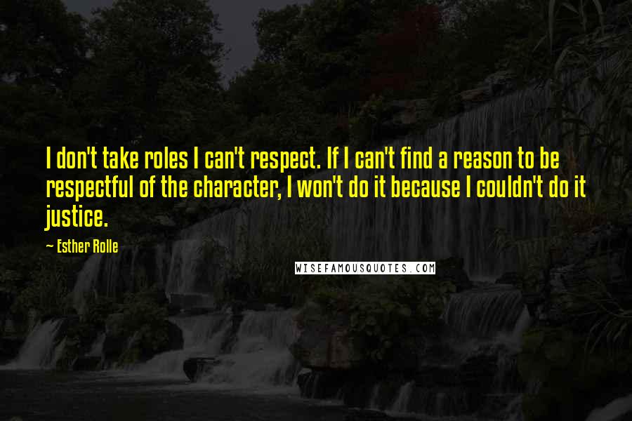 Esther Rolle quotes: I don't take roles I can't respect. If I can't find a reason to be respectful of the character, I won't do it because I couldn't do it justice. Esther Rolle quotes: I don't take roles I can't respect. If I can't find a reason to be respectful of the character, I won't do it because I couldn't do it justice.