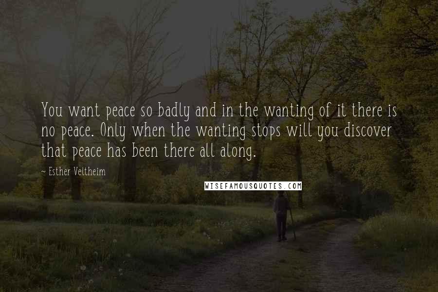 Esther Veltheim quotes: You want peace so badly and in the wanting of it there is no peace. Only when the wanting stops will you discover that peace has been there all along.