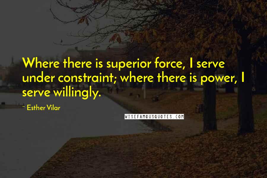 Esther Vilar quotes: Where there is superior force, I serve under constraint; where there is power, I serve willingly.