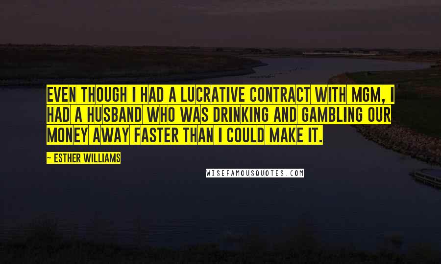 Esther Williams quotes: Even though I had a lucrative contract with MGM, I had a husband who was drinking and gambling our money away faster than I could make it. Esther Williams quotes: Even though I had a lucrative contract with MGM, I had a husband who was drinking and gambling our money away faster than I could make it.