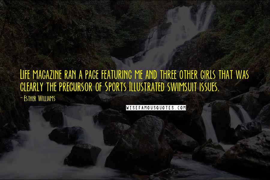Esther Williams quotes: Life magazine ran a page featuring me and three other girls that was clearly the precursor of Sports Illustrated swimsuit issues. Esther Williams quotes: Life magazine ran a page featuring me and three other girls that was clearly the precursor of Sports Illustrated swimsuit issues.