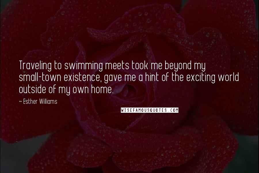 Esther Williams quotes: Traveling to swimming meets took me beyond my small-town existence, gave me a hint of the exciting world outside of my own home. Esther Williams quotes: Traveling to swimming meets took me beyond my small-town existence, gave me a hint of the exciting world outside of my own home.