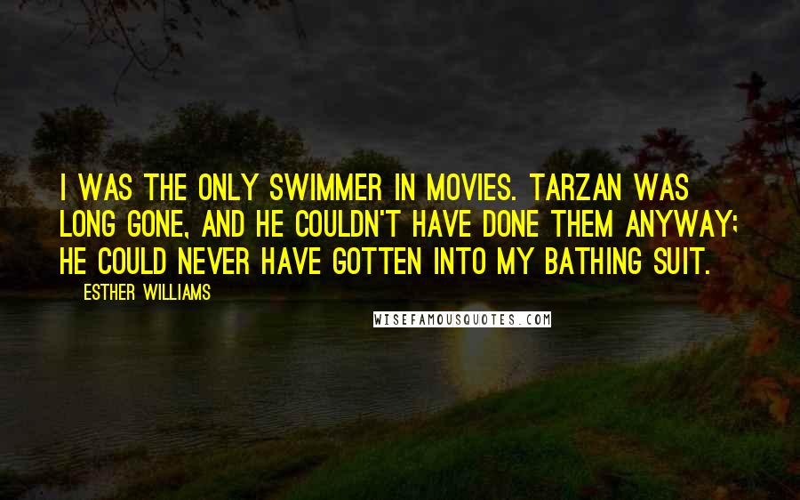 Esther Williams quotes: I was the only swimmer in movies. Tarzan was long gone, and he couldn't have done them anyway; he could never have gotten into my bathing suit. Esther Williams quotes: I was the only swimmer in movies. Tarzan was long gone, and he couldn't have done them anyway; he could never have gotten into my bathing suit.