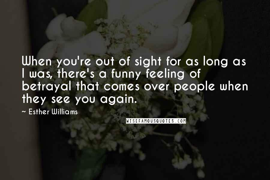 Esther Williams quotes: When you're out of sight for as long as I was, there's a funny feeling of betrayal that comes over people when they see you again. Esther Williams quotes: When you're out of sight for as long as I was, there's a funny feeling of betrayal that comes over people when they see you again.