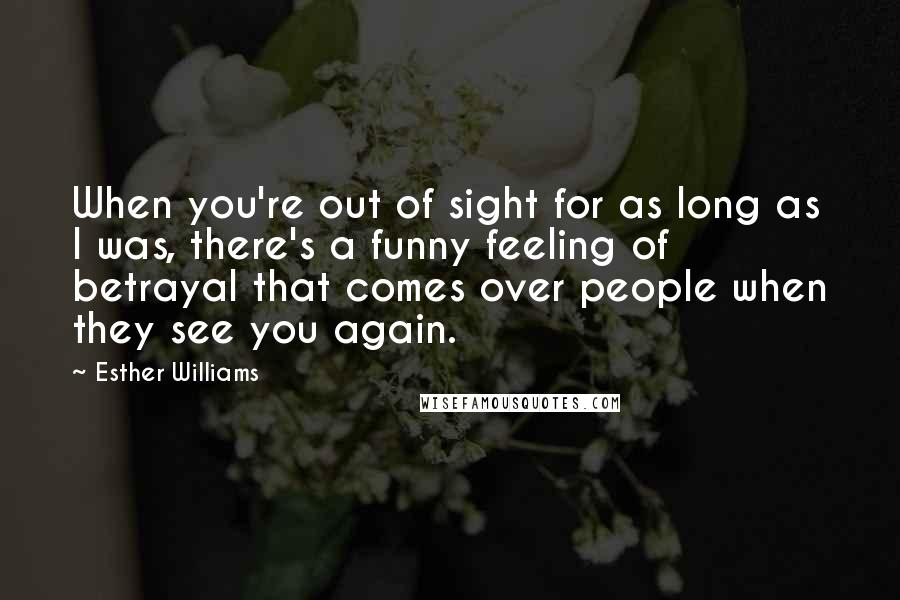 Esther Williams quotes: When you're out of sight for as long as I was, there's a funny feeling of betrayal that comes over people when they see you again.