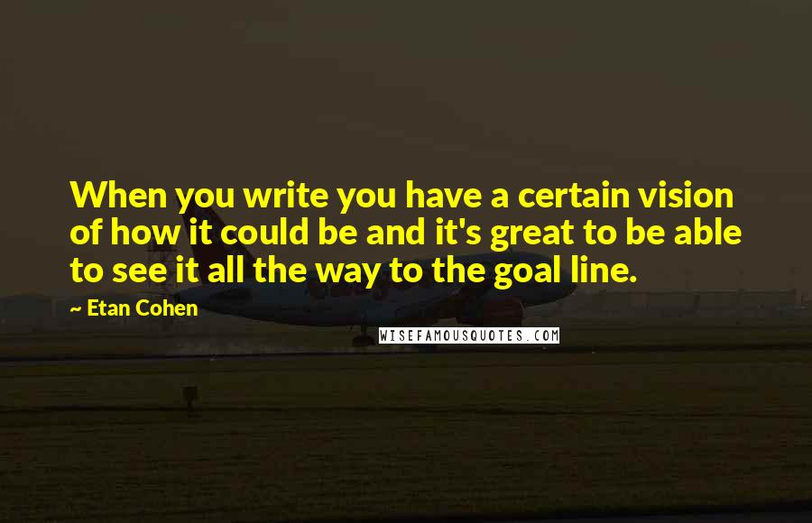 Etan Cohen quotes: When you write you have a certain vision of how it could be and it's great to be able to see it all the way to the goal line. Etan Cohen quotes: When you write you have a certain vision of how it could be and it's great to be able to see it all the way to the goal line.