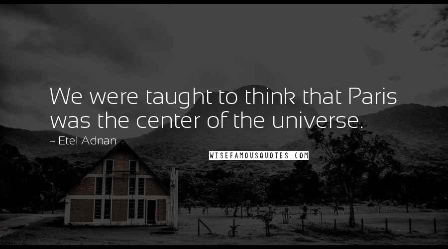Etel Adnan quotes: We were taught to think that Paris was the center of the universe. Etel Adnan quotes: We were taught to think that Paris was the center of the universe.