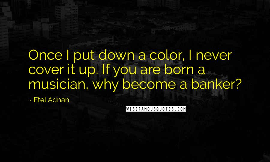 Etel Adnan quotes: Once I put down a color, I never cover it up. If you are born a musician, why become a banker? Etel Adnan quotes: Once I put down a color, I never cover it up. If you are born a musician, why become a banker?