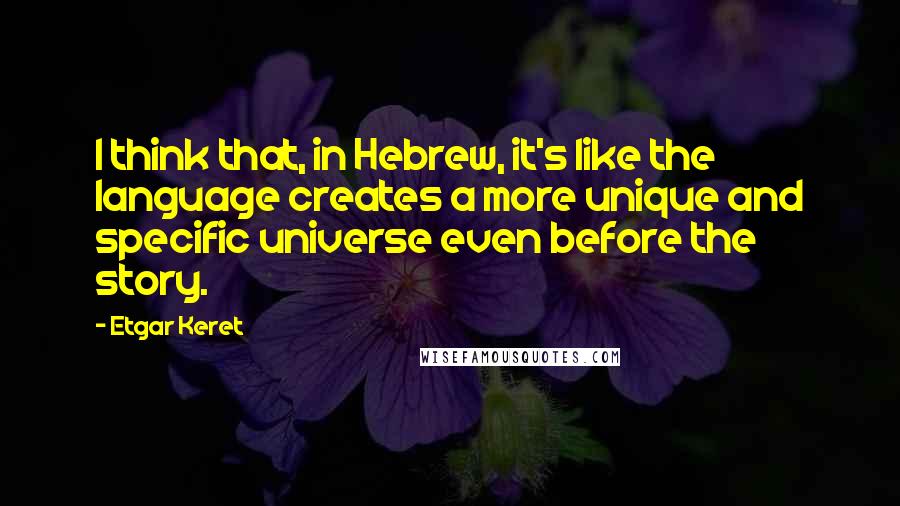 Etgar Keret quotes: I think that, in Hebrew, it's like the language creates a more unique and specific universe even before the story.