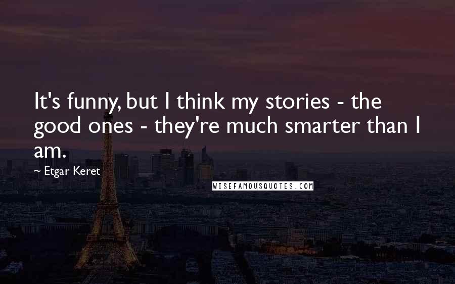 Etgar Keret quotes: It's funny, but I think my stories - the good ones - they're much smarter than I am.