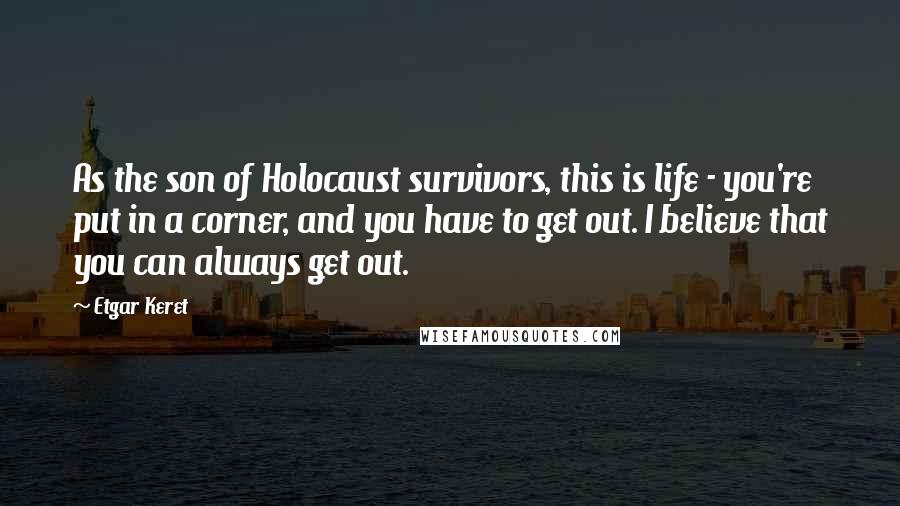 Etgar Keret quotes: As the son of Holocaust survivors, this is life - you're put in a corner, and you have to get out. I believe that you can always get out.