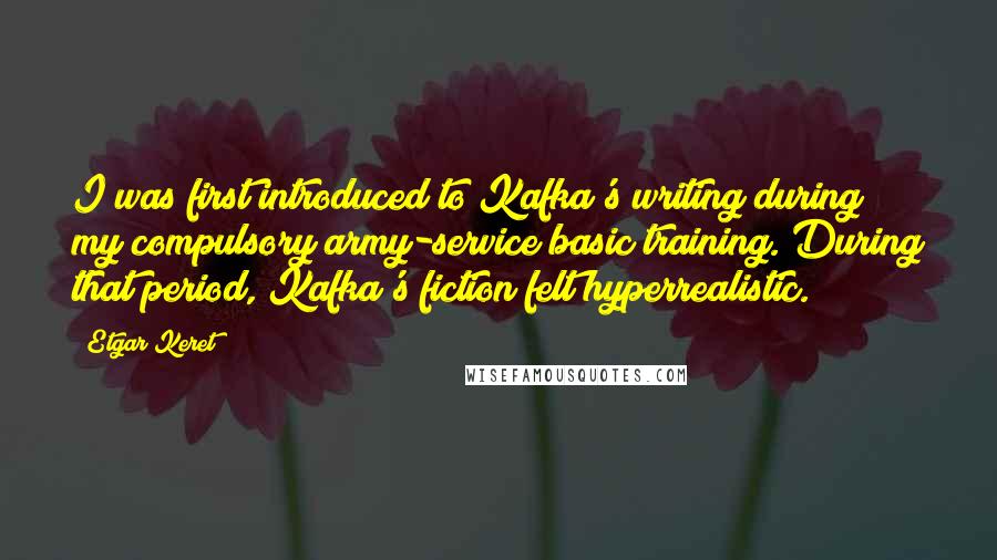 Etgar Keret quotes: I was first introduced to Kafka's writing during my compulsory army-service basic training. During that period, Kafka's fiction felt hyperrealistic.