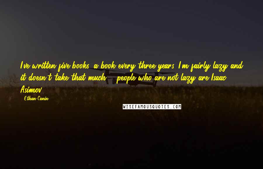 Ethan Canin quotes: I've written five books, a book every three years. I'm fairly lazy and it doesn't take that much ... people who are not lazy are Isaac Asimov ...