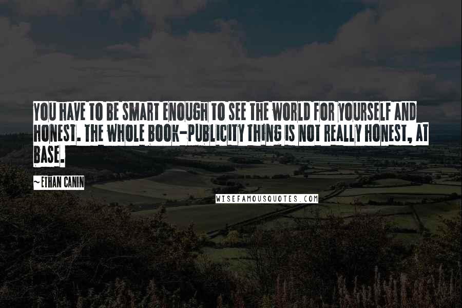 Ethan Canin quotes: You have to be smart enough to see the world for yourself and honest. The whole book-publicity thing is not really honest, at base.