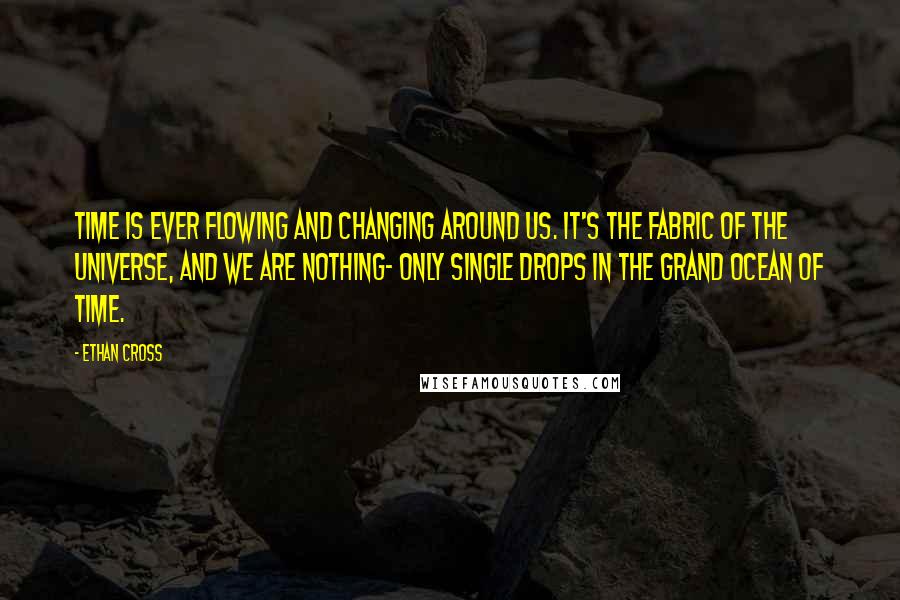 Ethan Cross quotes: Time is ever flowing and changing around us. It's the fabric of the universe, and we are nothing- only single drops in the grand ocean of time. Ethan Cross quotes: Time is ever flowing and changing around us. It's the fabric of the universe, and we are nothing- only single drops in the grand ocean of time.