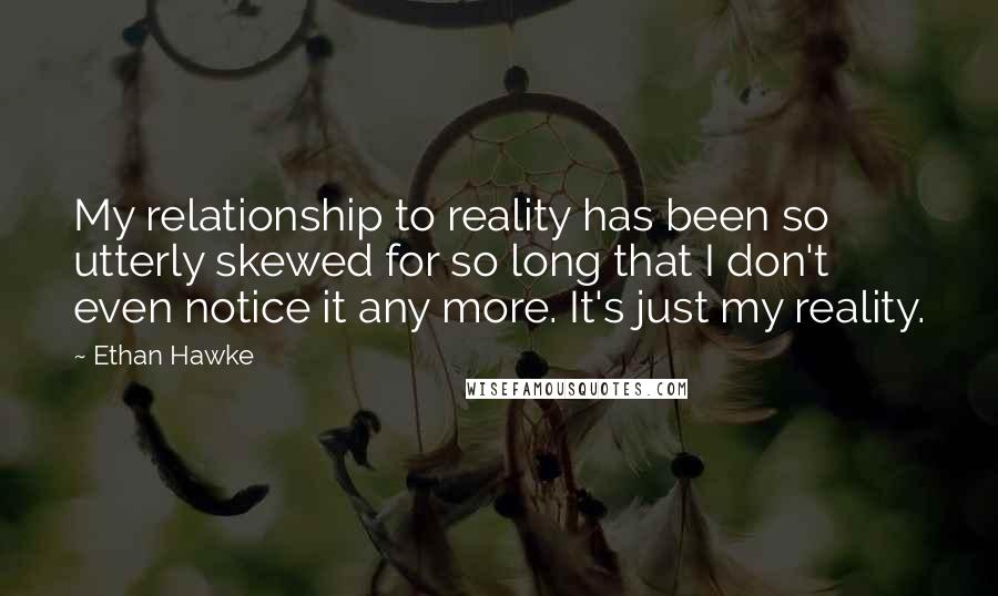 Ethan Hawke quotes: My relationship to reality has been so utterly skewed for so long that I don't even notice it any more. It's just my reality.